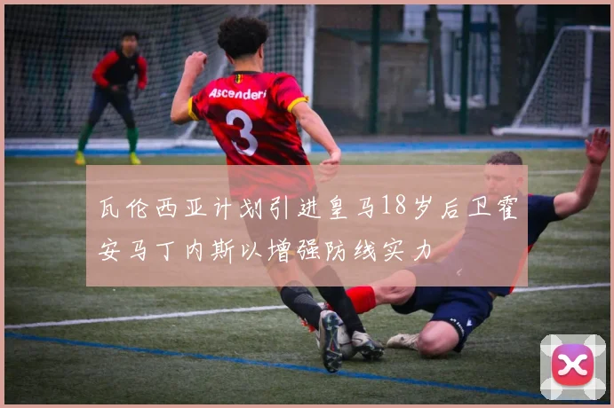 瓦伦西亚计划引进皇马18岁后卫霍安马丁内斯以增强防线实力