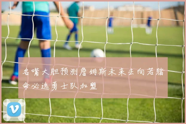 名嘴大胆预测詹姆斯未来去向若赌命必选勇士队加盟