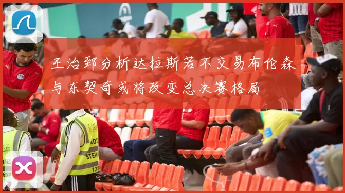 王治郅分析达拉斯若不交易布伦森与东契奇或将改变总决赛格局