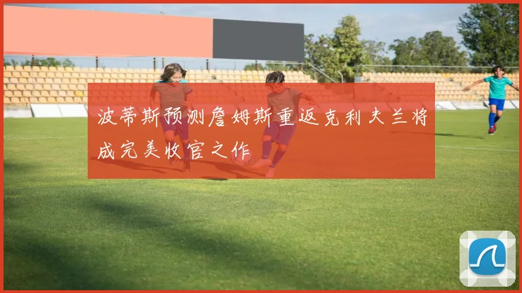 波蒂斯预测詹姆斯重返克利夫兰将成完美收官之作