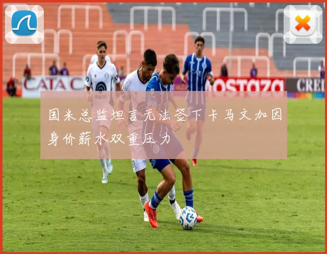 国米总监坦言无法签下卡马文加因身价薪水双重压力