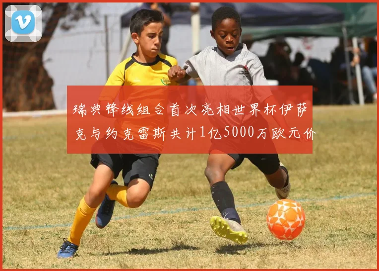 瑞典锋线组合首次亮相世界杯伊萨克与约克雷斯共计1亿5000万欧元价值