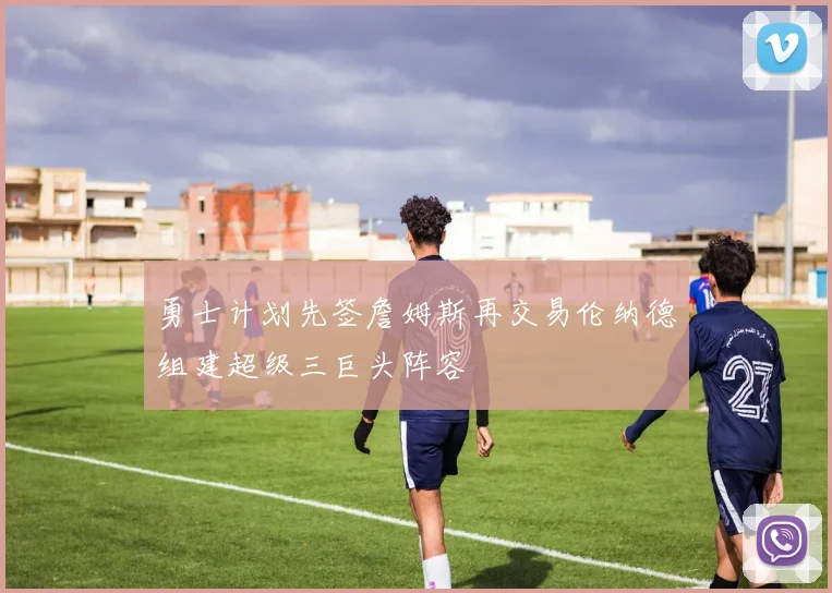 勇士计划先签詹姆斯再交易伦纳德组建超级三巨头阵容