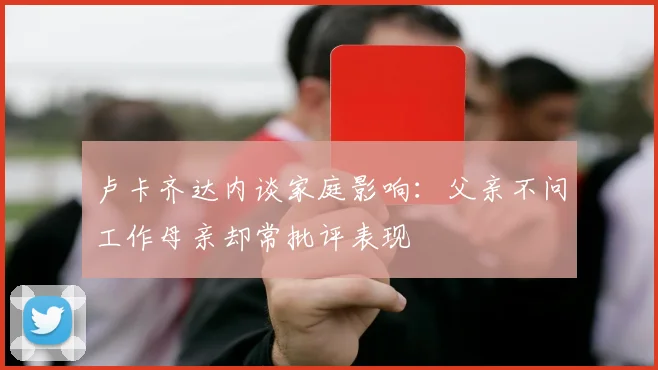 卢卡齐达内谈家庭影响：父亲不问工作母亲却常批评表现