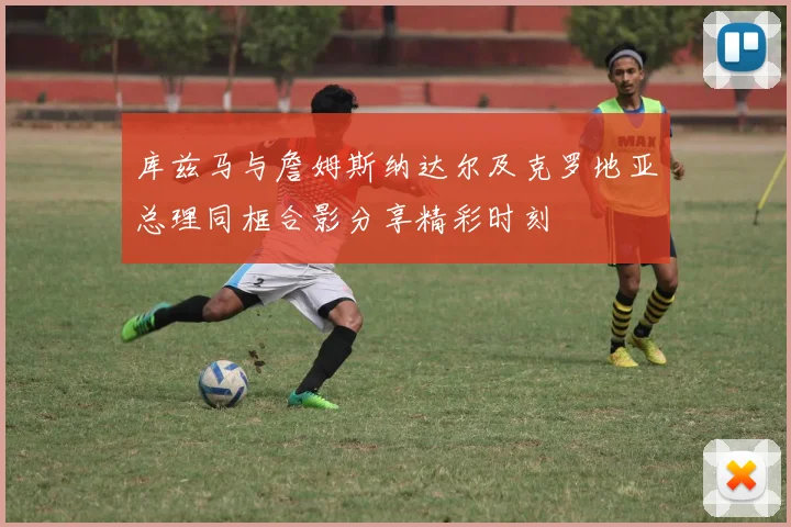 库兹马与詹姆斯纳达尔及克罗地亚总理同框合影分享精彩时刻