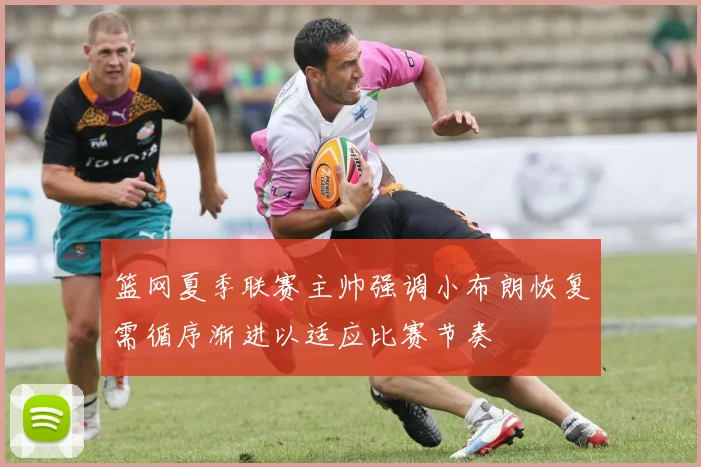 篮网夏季联赛主帅强调小布朗恢复需循序渐进以适应比赛节奏