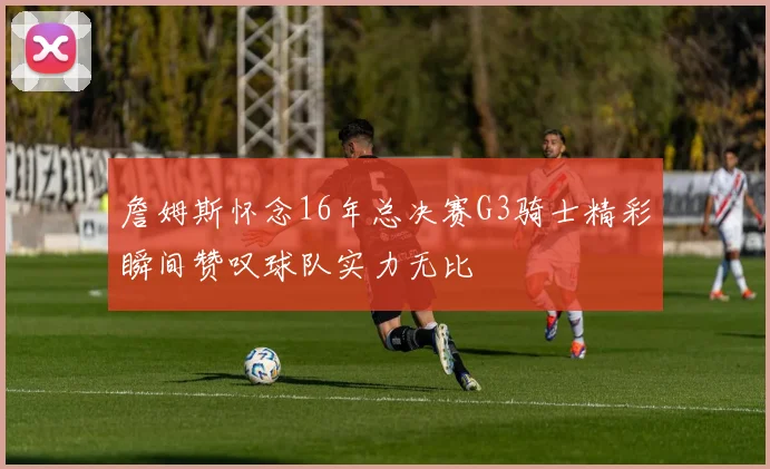 詹姆斯怀念16年总决赛G3骑士精彩瞬间赞叹球队实力无比