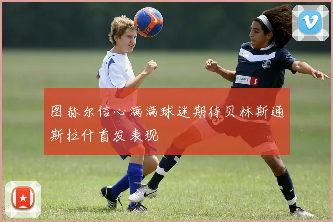 图赫尔信心满满球迷期待贝林斯通斯拉什首发表现