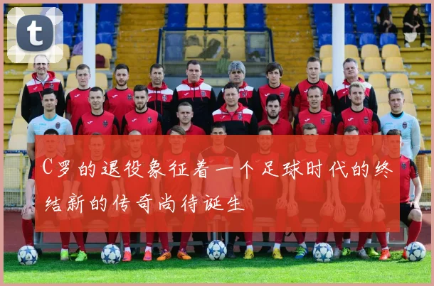 C罗的退役象征着一个足球时代的终结新的传奇尚待诞生