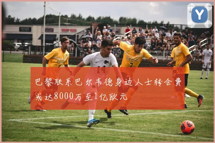 巴黎联系巴尔韦德身边人士转会费或达8000万至1亿欧元