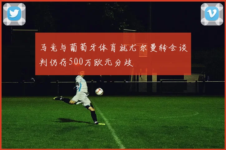马竞与葡萄牙体育就尤尔曼转会谈判仍存500万欧元分歧